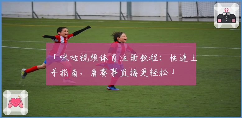 「咪咕视频体育注册教程：快速上手指南，看赛事直播更轻松」