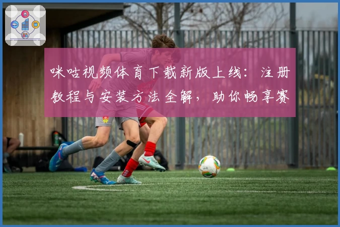 咪咕视频体育下载新版上线:注册教程与安装方法全解,助你畅享赛事高清直播