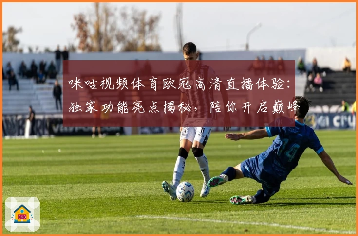 咪咕视频体育欧冠高清直播体验:独家功能亮点揭秘,陪你开启巅峰赛事之夜