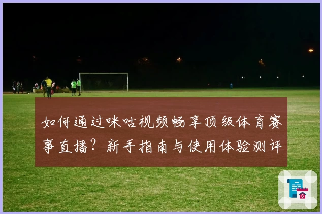 如何通过咪咕视频畅享顶级体育赛事直播？新手指南与使用体验测评