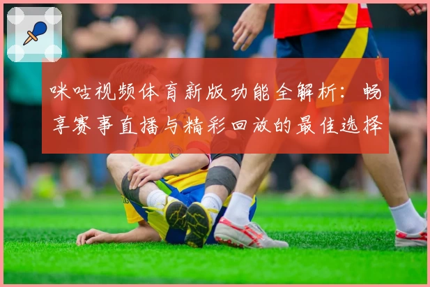 咪咕视频体育新版功能全解析：畅享赛事直播与精彩回放的最佳选择
