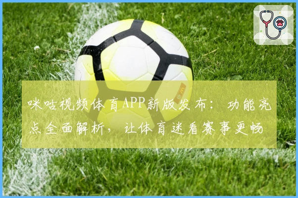 咪咕视频体育APP新版发布：功能亮点全面解析，让体育迷看赛事更畅快