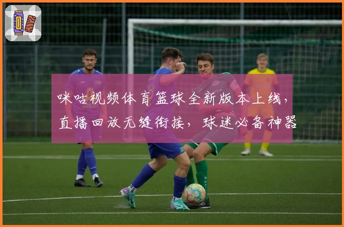 咪咕视频体育篮球全新版本上线，直播回放无缝衔接，球迷必备神器