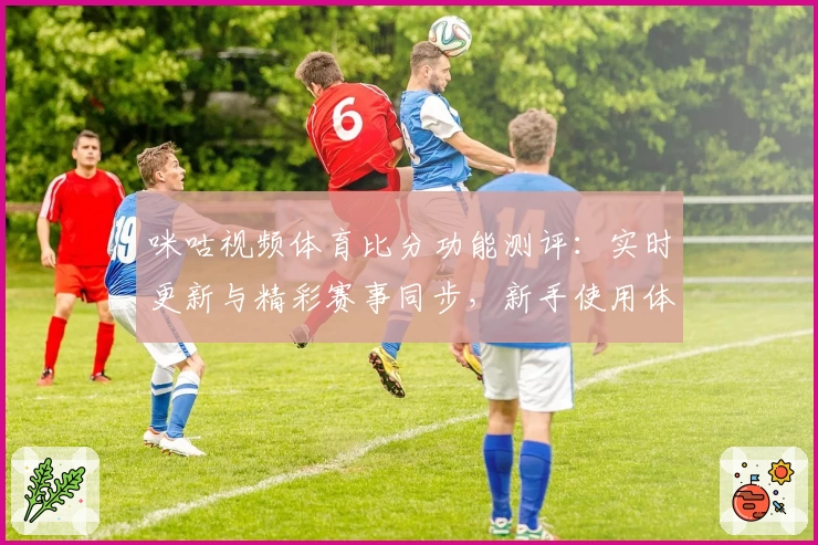 咪咕视频体育比分功能测评：实时更新与精彩赛事同步，新手使用体验分享