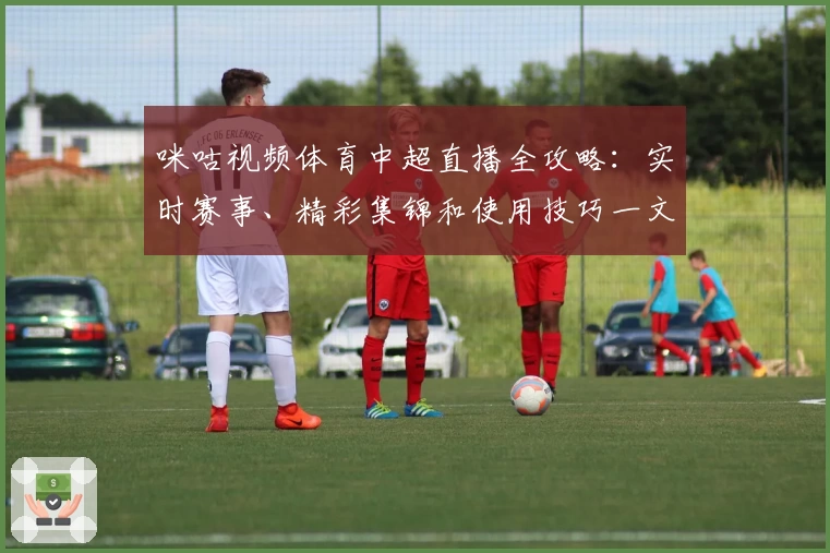 咪咕视频体育中超直播全攻略：实时赛事、精彩集锦和使用技巧一文搞定