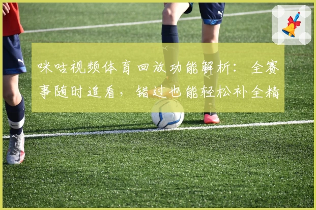 咪咕视频体育回放功能解析：全赛事随时追看，错过也能轻松补全精彩瞬间