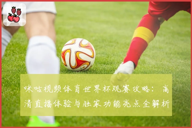 咪咕视频体育世界杯观赛攻略：高清直播体验与独家功能亮点全解析