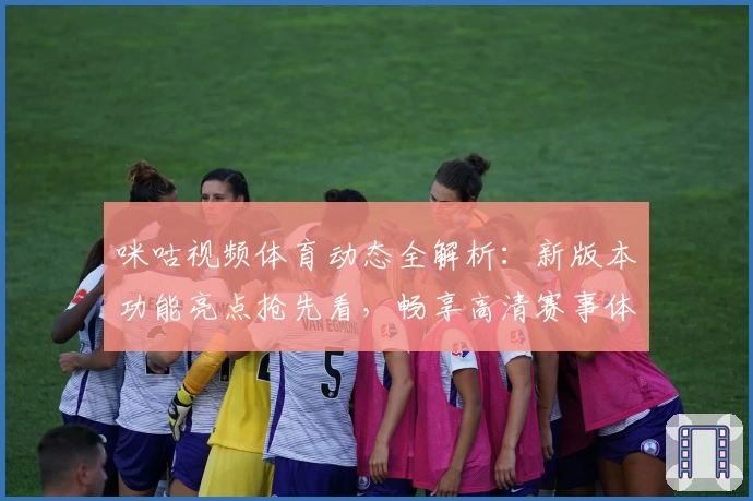 咪咕视频体育动态全解析：新版本功能亮点抢先看，畅享高清赛事体验