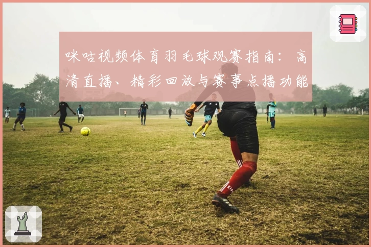 咪咕视频体育羽毛球观赛指南：高清直播、精彩回放与赛事点播功能全解析