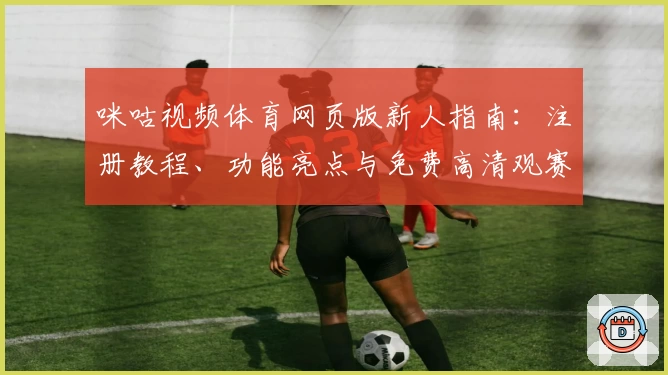 咪咕视频体育网页版新人指南：注册教程、功能亮点与免费高清观赛体验解析