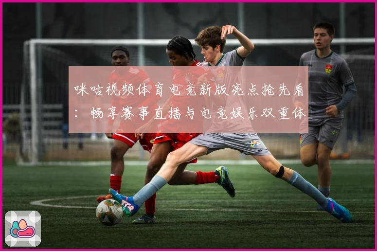 咪咕视频体育电竞新版亮点抢先看：畅享赛事直播与电竞娱乐双重体验