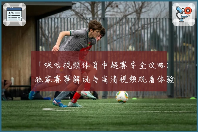 「咪咕视频体育中超赛季全攻略：独家赛事解说与高清视频观看体验」