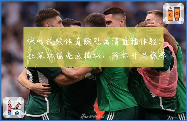 咪咕视频体育欧冠高清直播体验:独家功能亮点揭秘,陪你开启巅峰赛事之夜