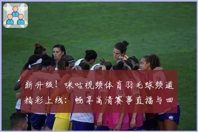 新升级！咪咕视频体育羽毛球频道精彩上线：畅享高清赛事直播与回放体验