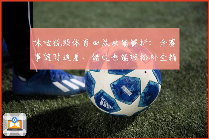 咪咕视频体育回放功能解析：全赛事随时追看，错过也能轻松补全精彩瞬间