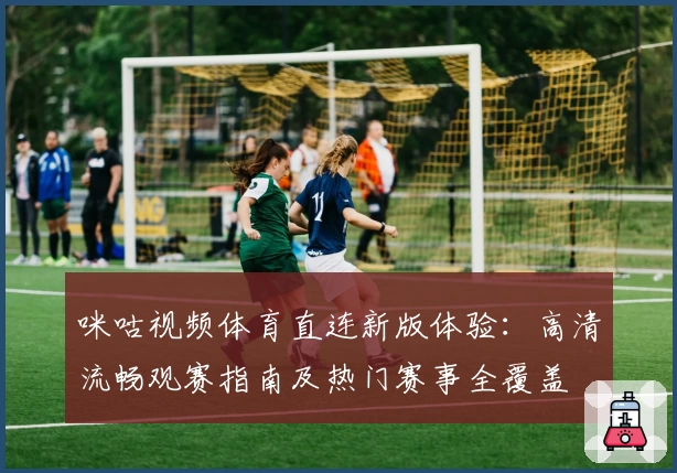 咪咕视频体育直连新版体验：高清流畅观赛指南及热门赛事全覆盖