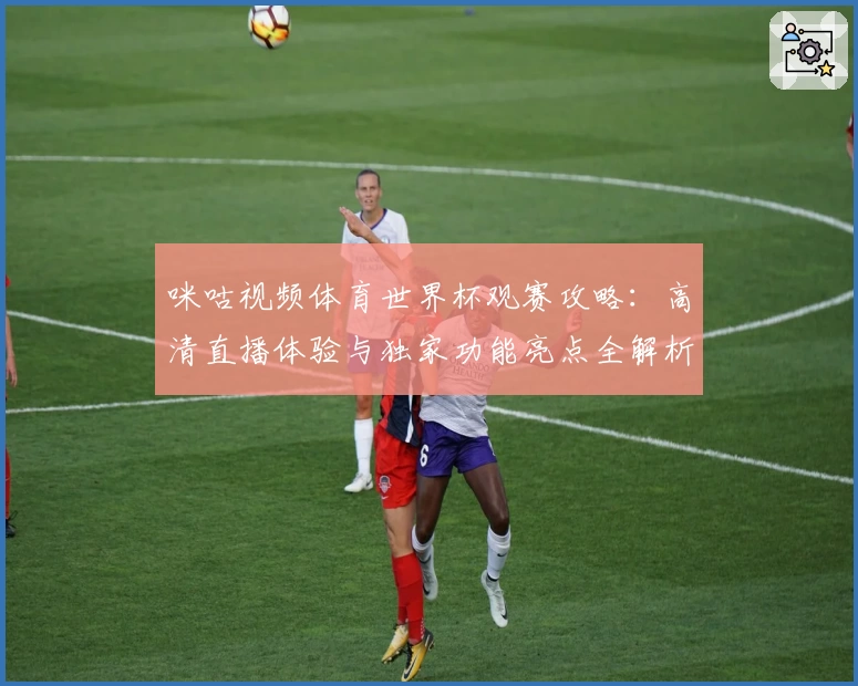 咪咕视频体育世界杯观赛攻略：高清直播体验与独家功能亮点全解析
