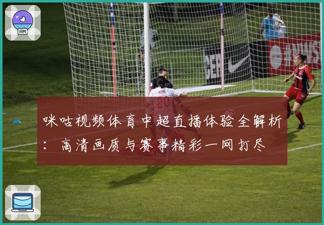 咪咕视频体育中超直播体验全解析:高清画质与赛事精彩一网打尽