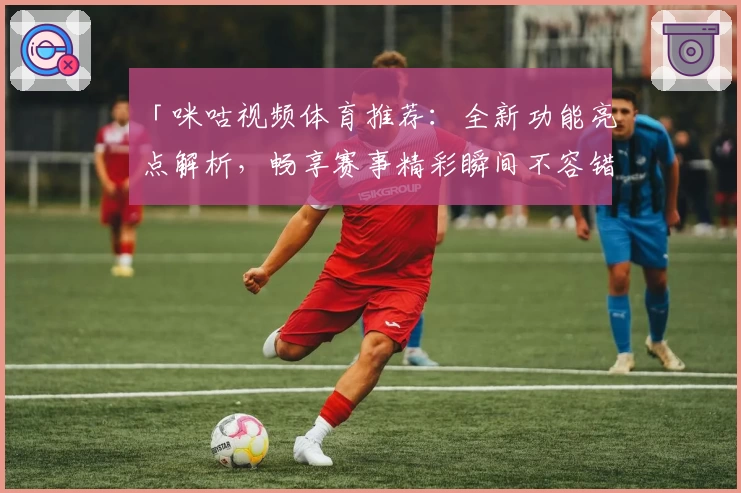 「咪咕视频体育推荐：全新功能亮点解析，畅享赛事精彩瞬间不容错过」