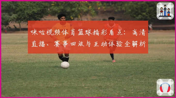 咪咕视频体育篮球精彩看点：高清直播、赛事回放与互动体验全解析