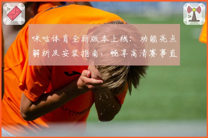 咪咕体育全新版本上线：功能亮点解析及安装指南，畅享高清赛事直播体验