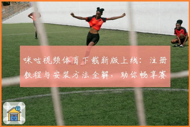 咪咕视频体育下载新版上线:注册教程与安装方法全解,助你畅享赛事高清直播